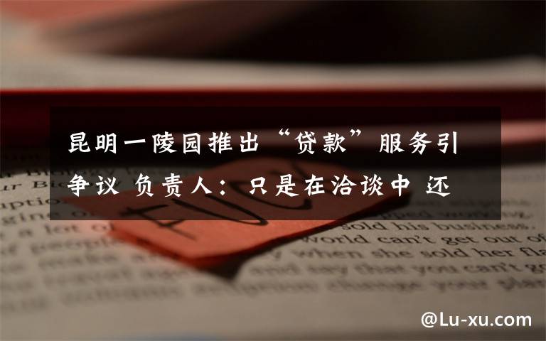 昆明一陵园推出“贷款”服务引争议 负责人:只是在洽谈中 还原事发经过及背后真相!