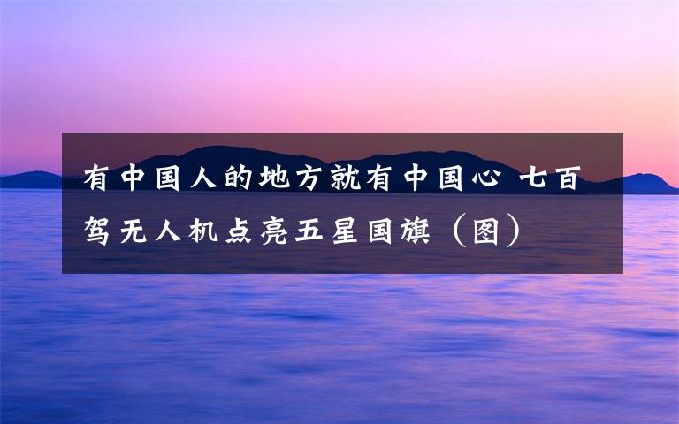 有中国人的地方就有中国心 七百驾无人机点亮五星国旗(图)