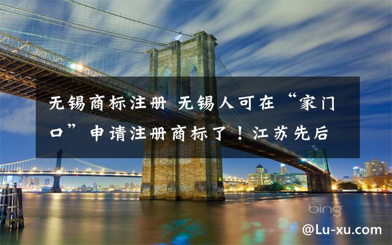 无锡商标注册 无锡人可在“家门口”申请注册商标了!江苏先后共获批3个受理窗口