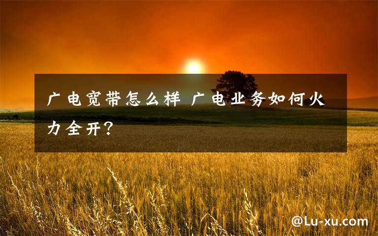 广电宽带怎么样 广电业务如何火力全开?