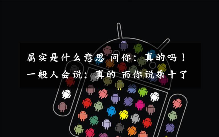 属实是什么意思 问你:真的吗!一般人会说:真的 而你说乘十了 估计你有点脑残 290 别问我290是什么意思哦