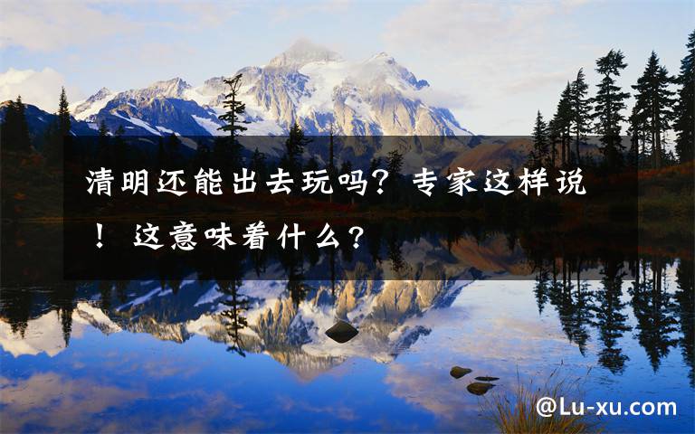 清明还能出去玩吗?专家这样说! 这意味着什么?