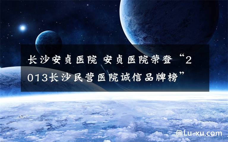 长沙安贞医院 安贞医院荣登“2013长沙民营医院诚信品牌榜”