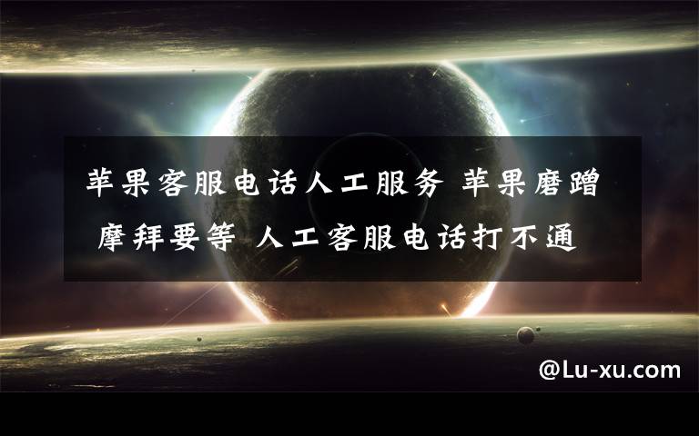 苹果客服电话人工服务 苹果磨蹭 摩拜要等 人工客服电话打不通咋办