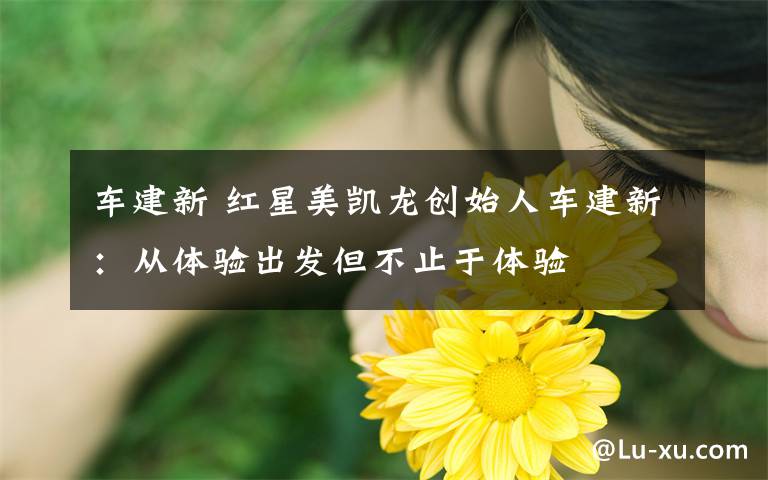 车建新 红星美凯龙创始人车建新:从体验出发但不止于体验