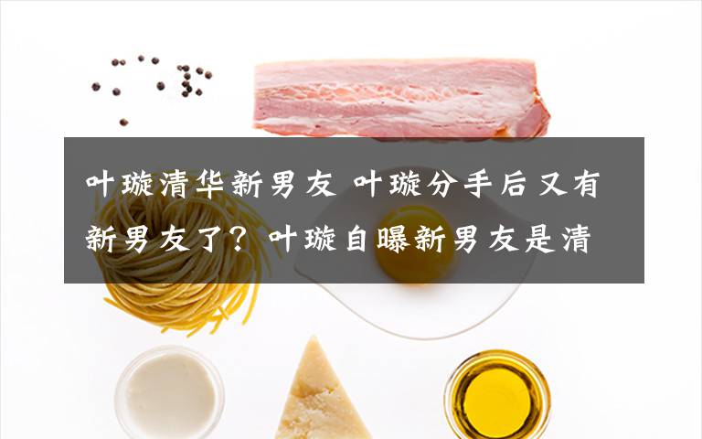 叶璇清华新男友 叶璇分手后又有新男友了？叶璇自曝新男友是清华高材生