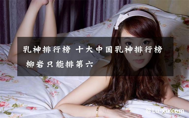 乳神排行榜 十大中国乳神排行榜 柳岩只能排第六