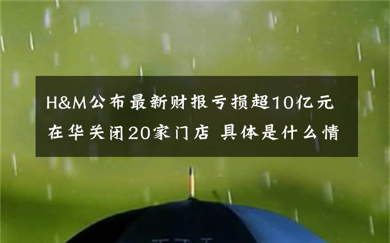 H&M公布最新财报亏损超10亿元 在华关闭20家门店 具体是什么情况?
