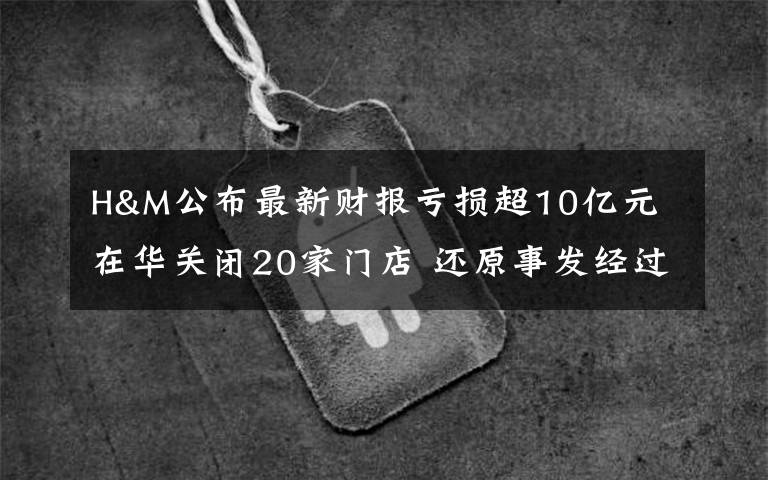 H&M公布最新财报亏损超10亿元 在华关闭20家门店 还原事发经过及背后原因!