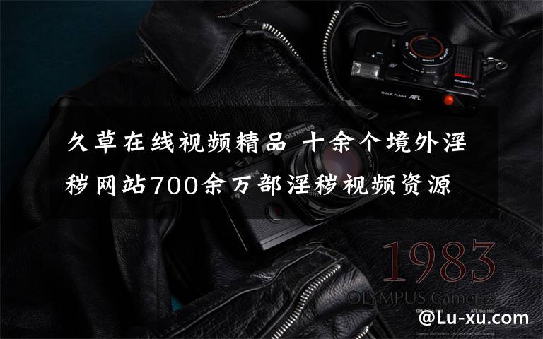久草在线视频精品 十余个境外淫秽网站700余万部淫秽视频资源