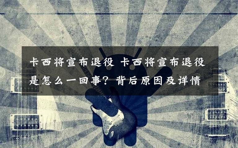 卡西将宣布退役 卡西将宣布退役是怎么一回事?背后原因及详情曝光