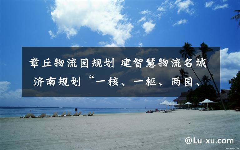 章丘物流园规划 建智慧物流名城 济南规划“一核、一枢、两园、多点配送”节点空间布局体系