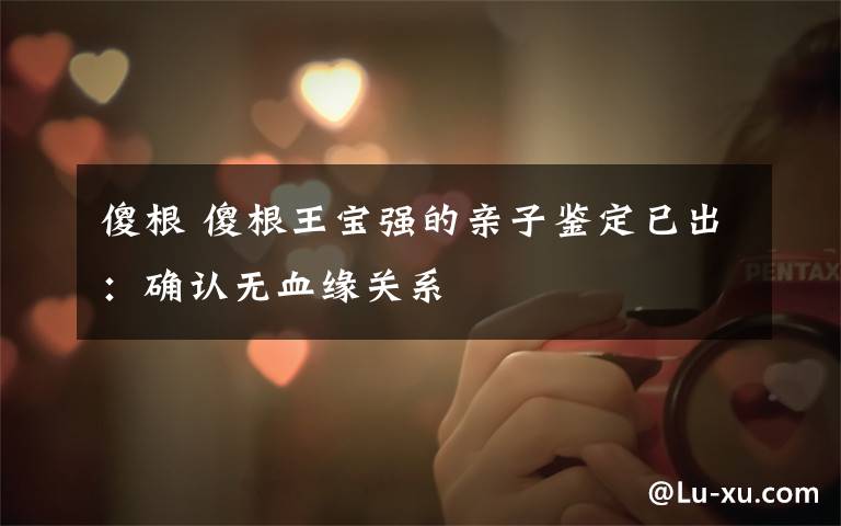 傻根 傻根王宝强的亲子鉴定已出:确认无血缘关系