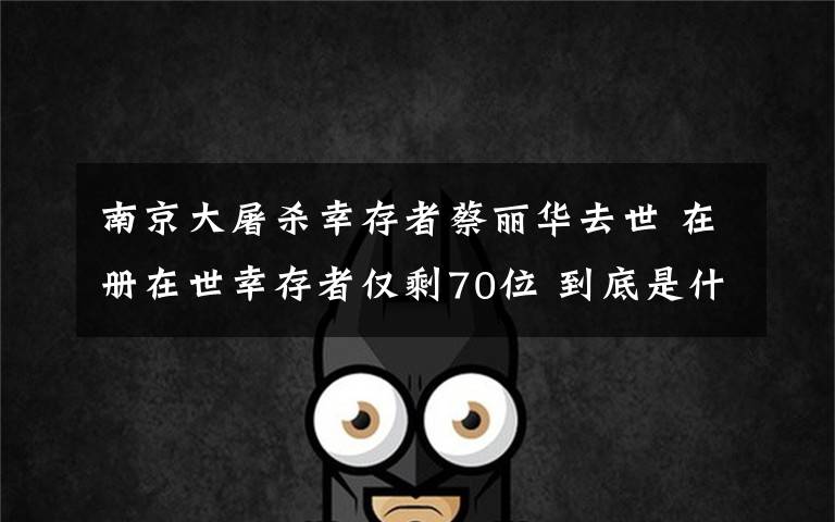 南京大屠杀幸存者蔡丽华去世 在册在世幸存者仅剩70位 到底是什么状况？