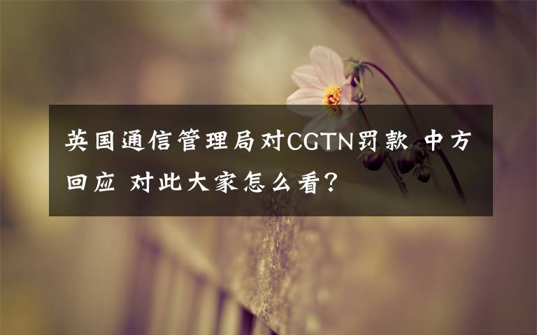 英国通信管理局对CGTN罚款 中方回应 对此大家怎么看?