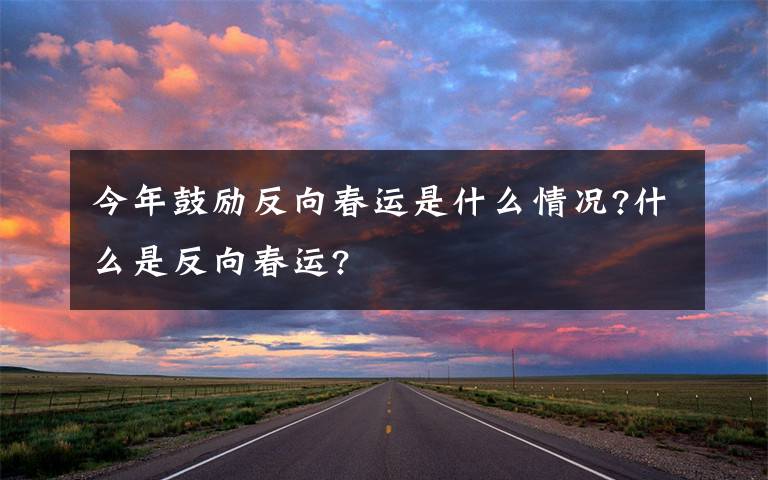 今年鼓励反向春运是什么情况?什么是反向春运?