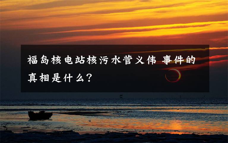 福岛核电站核污水菅义伟 事件的真相是什么?