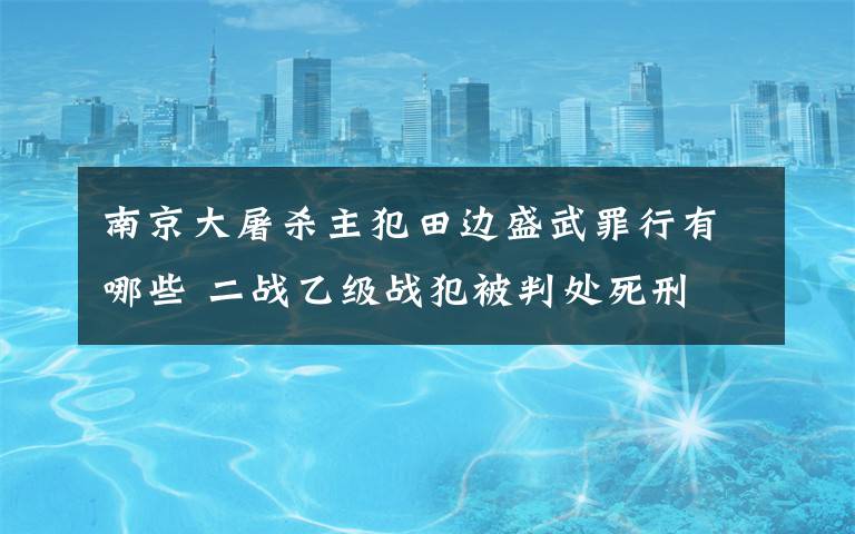 南京大屠杀主犯田边盛武罪行有哪些 二战乙级战犯被判处死刑