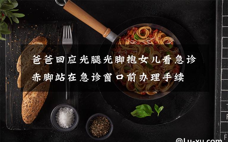 爸爸回应光腿光脚抱女儿看急诊 赤脚站在急诊窗口前办理手续