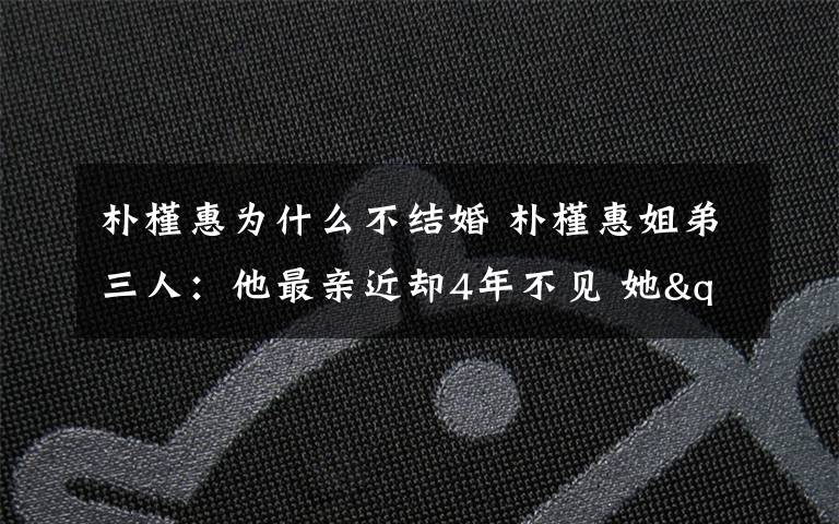 朴槿惠为什么不结婚 朴槿惠姐弟三人：他最亲近却4年不见 她"坑姐"30年