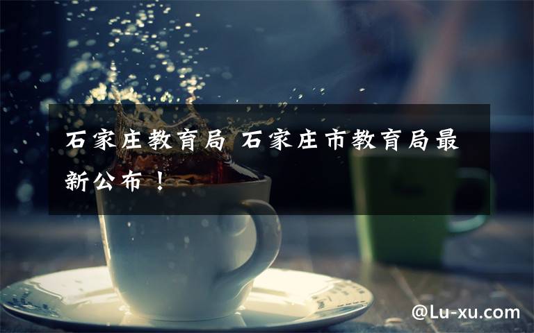 石家庄教育局 石家庄市教育局最新公布!
