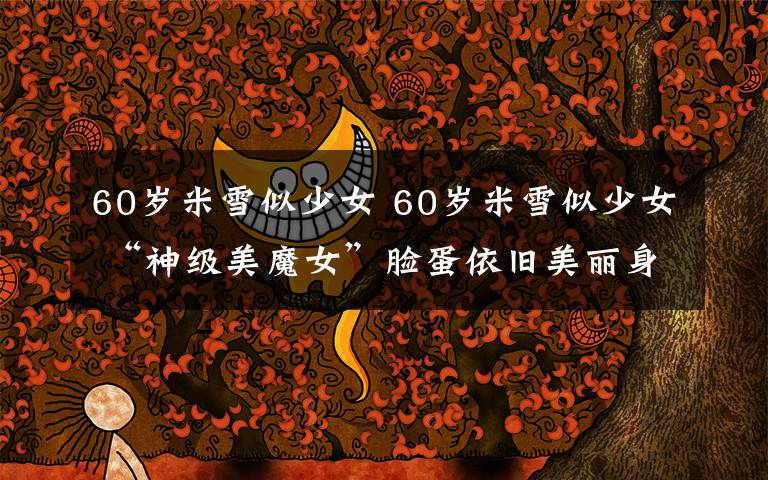 60岁米雪似少女 60岁米雪似少女 “神级美魔女”脸蛋依旧美丽身材十分火辣
