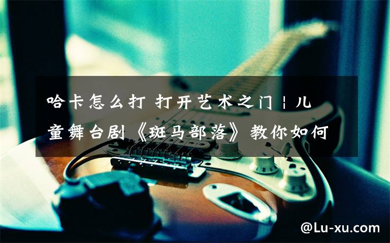 哈卡怎么打 打开艺术之门 | 儿童舞台剧《斑马部落》教你如何保卫地球