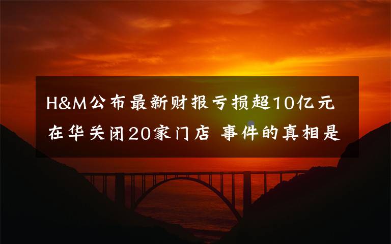 H&M公布最新财报亏损超10亿元 在华关闭20家门店 事件的真相是什么?