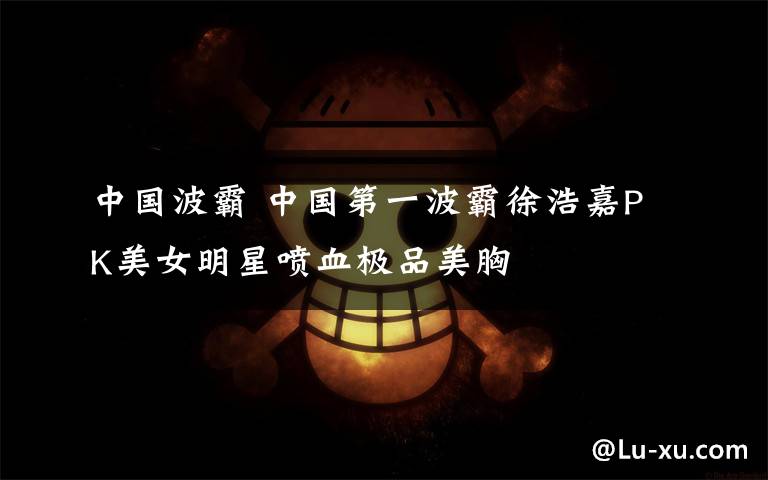 中国波霸 中国第一波霸徐浩嘉PK美女明星喷血极品美胸