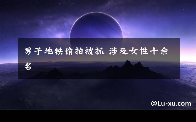 男子地铁偷拍被抓 涉及女性十余名