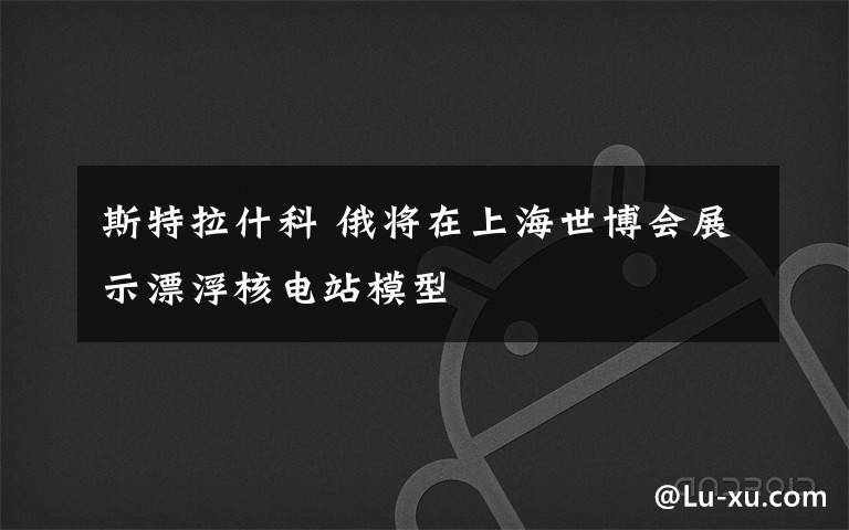 斯特拉什科 俄将在上海世博会展示漂浮核电站模型