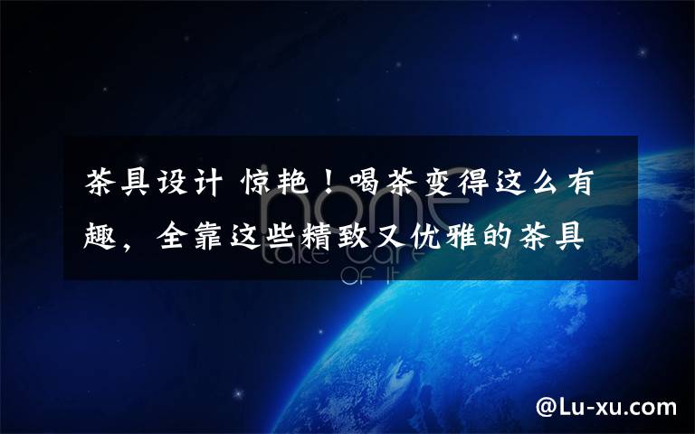 茶具设计 惊艳!喝茶变得这么有趣,全靠这些精致又优雅的茶具设计