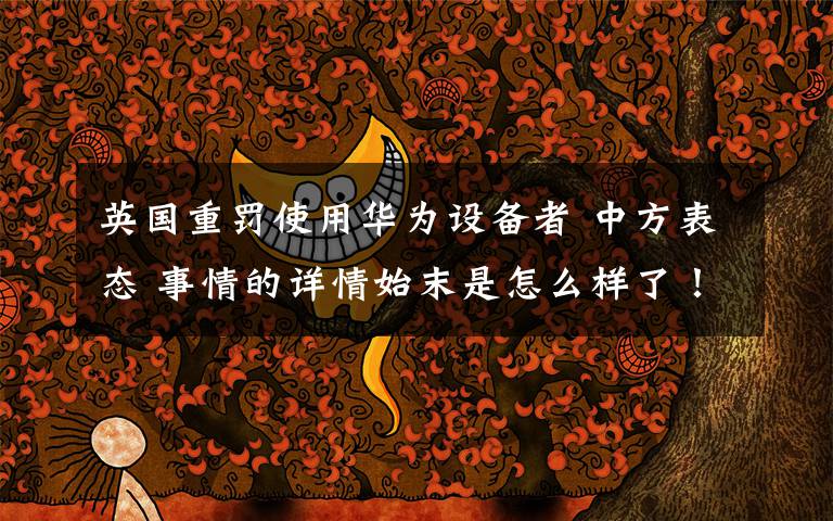 英国重罚使用华为设备者 中方表态 事情的详情始末是怎么样了！