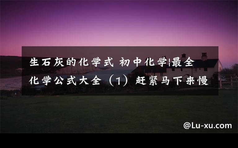 生石灰的化学式 初中化学|最全化学公式大全(1)赶紧马下来慢慢背吧