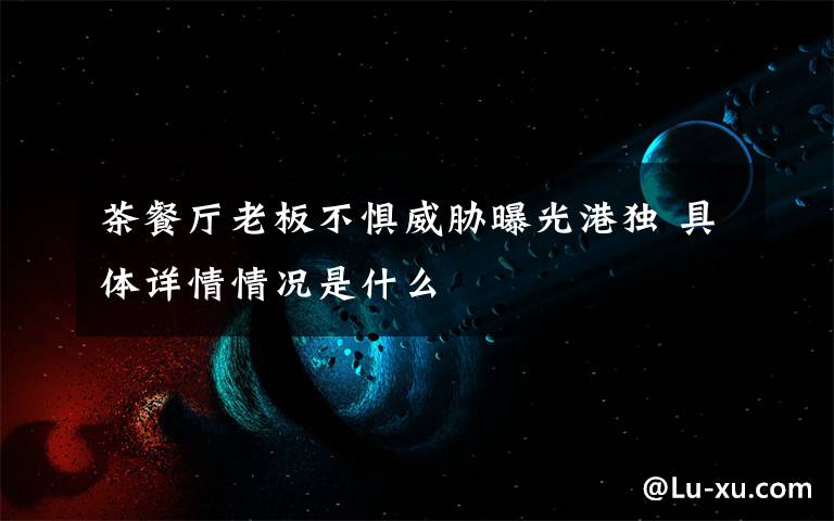 茶餐厅老板不惧威胁曝光港独 具体详情情况是什么