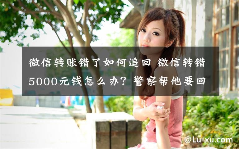 微信转账错了如何追回 微信转错5000元钱怎么办?警察帮他要回来了