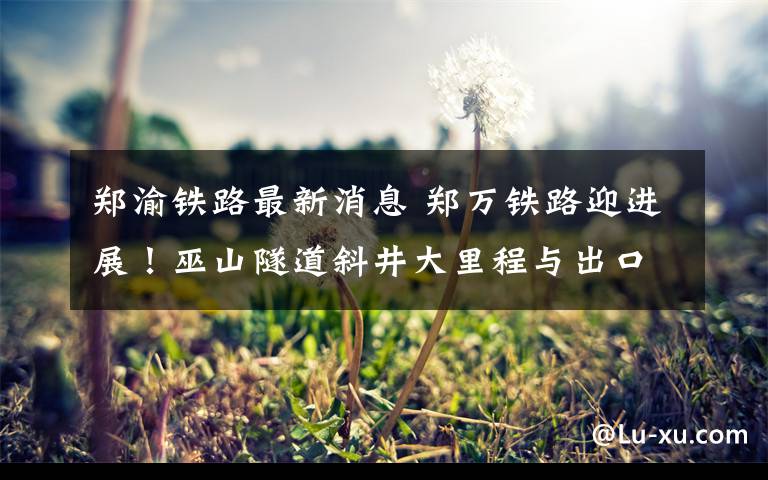 郑渝铁路最新消息 郑万铁路迎进展!巫山隧道斜井大里程与出口工区贯通