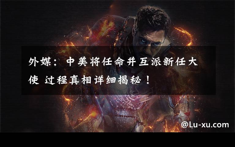 外媒：中美将任命并互派新任大使 过程真相详细揭秘！