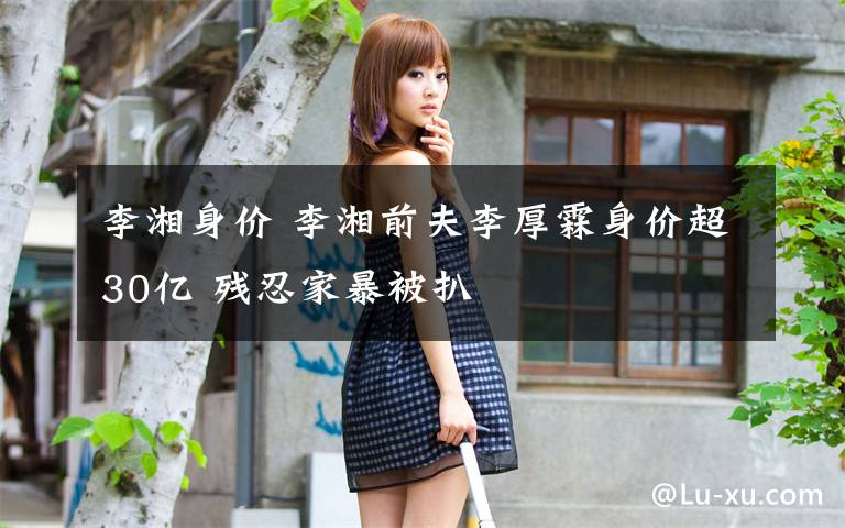 李湘身价 李湘前夫李厚霖身价超30亿 残忍家暴被扒