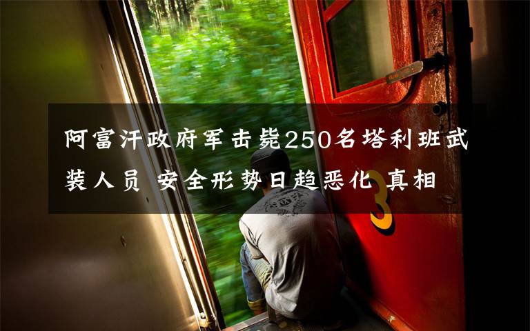 阿富汗政府军击毙250名塔利班武装人员 安全形势日趋恶化 真相到底是怎样的？