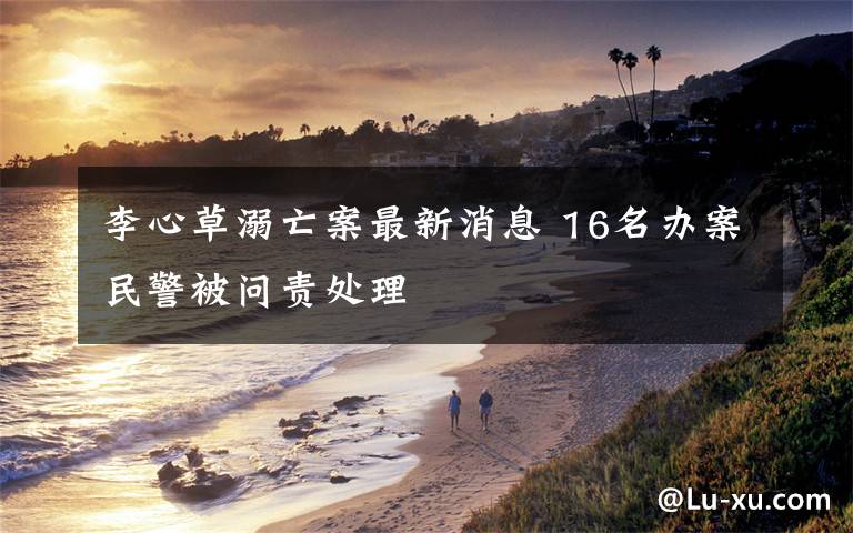 李心草溺亡案最新消息 16名办案民警被问责处理