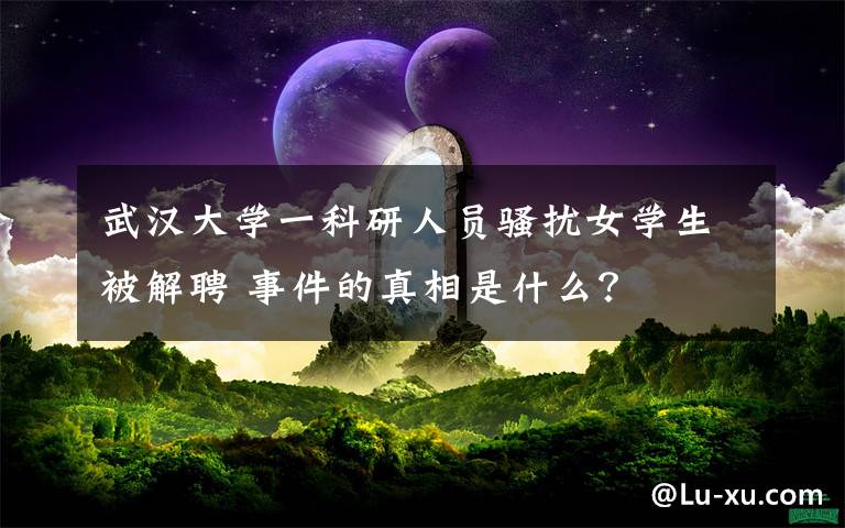 武汉大学一科研人员骚扰女学生被解聘 事件的真相是什么?