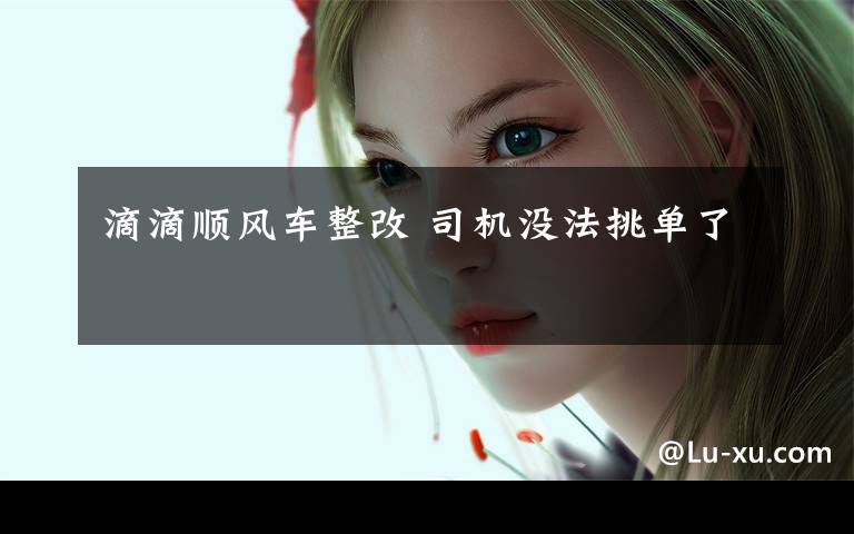 滴滴顺风车整改 司机没法挑单了