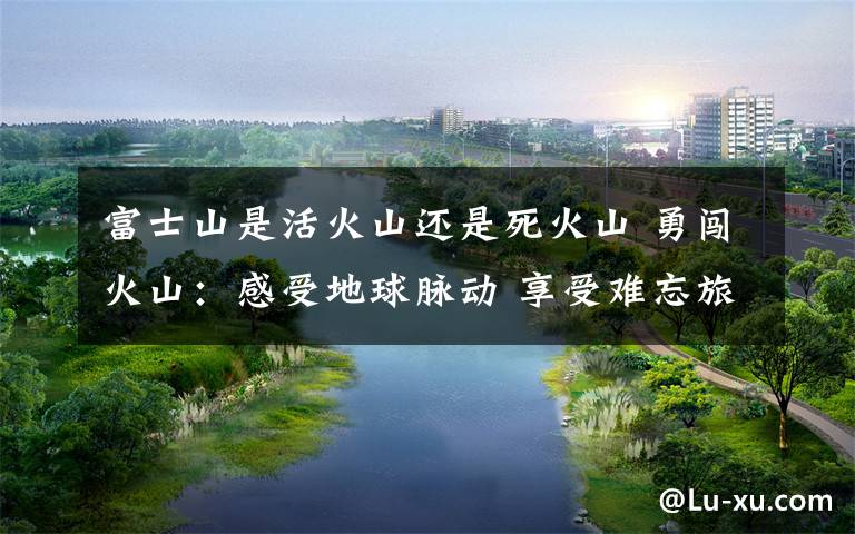 富士山是活火山还是死火山 勇闯火山:感受地球脉动 享受难忘旅程