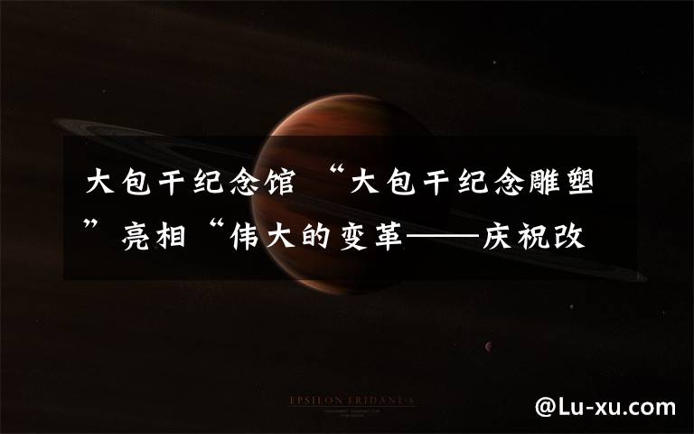 大包干纪念馆 “大包干纪念雕塑”亮相“伟大的变革——庆祝改革开放40周年大型展览”