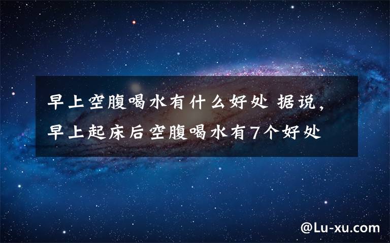 早上空腹喝水有什么好处 据说，早上起床后空腹喝水有7个好处