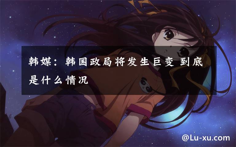 韩媒:韩国政局将发生巨变 到底是什么情况