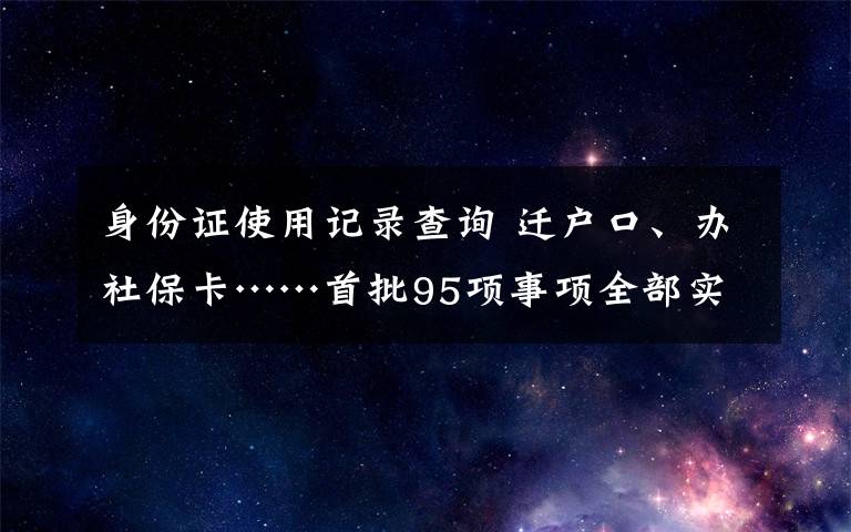 身份证使用记录查询 迁户口、办社保卡……首批95项事项全部实现川渝通办  成渝地区双城经济圈“放管服”改革合作显成效