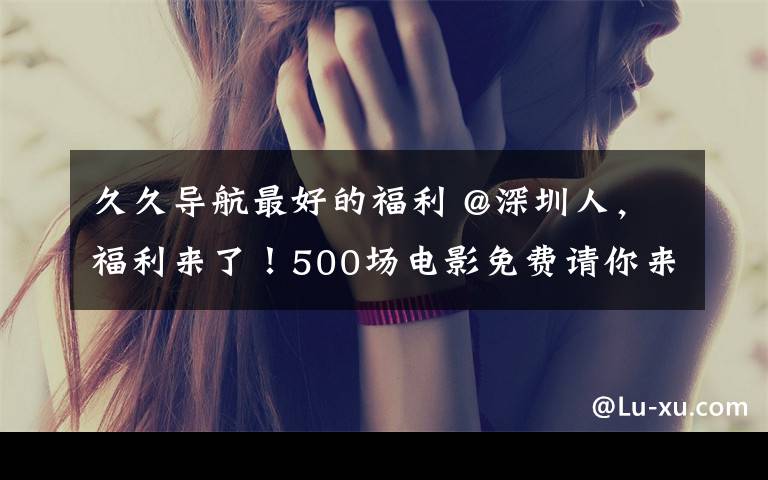 久久导航最好的福利 @深圳人,福利来了!500场电影免费请你来看
