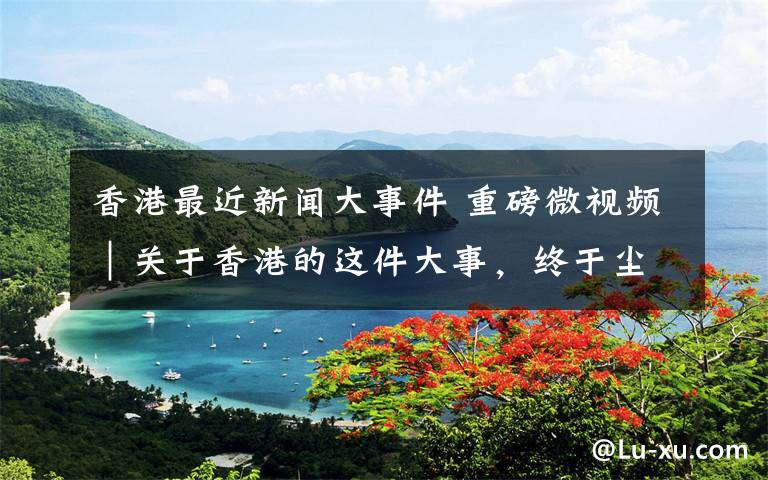 香港最近新闻大事件 重磅微视频｜关于香港的这件大事，终于尘埃落定